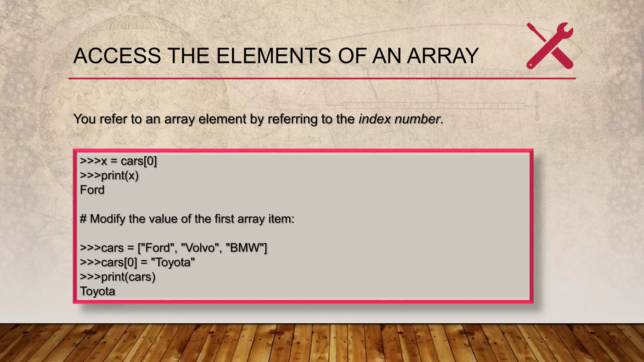 ACCESS THE ELEMENTS OF AN ARRAY
You refer to an array element by referring to the index number.
>>>x = cars[0]
>>>print(x)
Ford
# Modify the value of the first array item:
>>>cars = ["Ford", "Volvo", "BMW"]
>>>cars[0] = "Toyota"
>>>print(cars)
Toyota
 