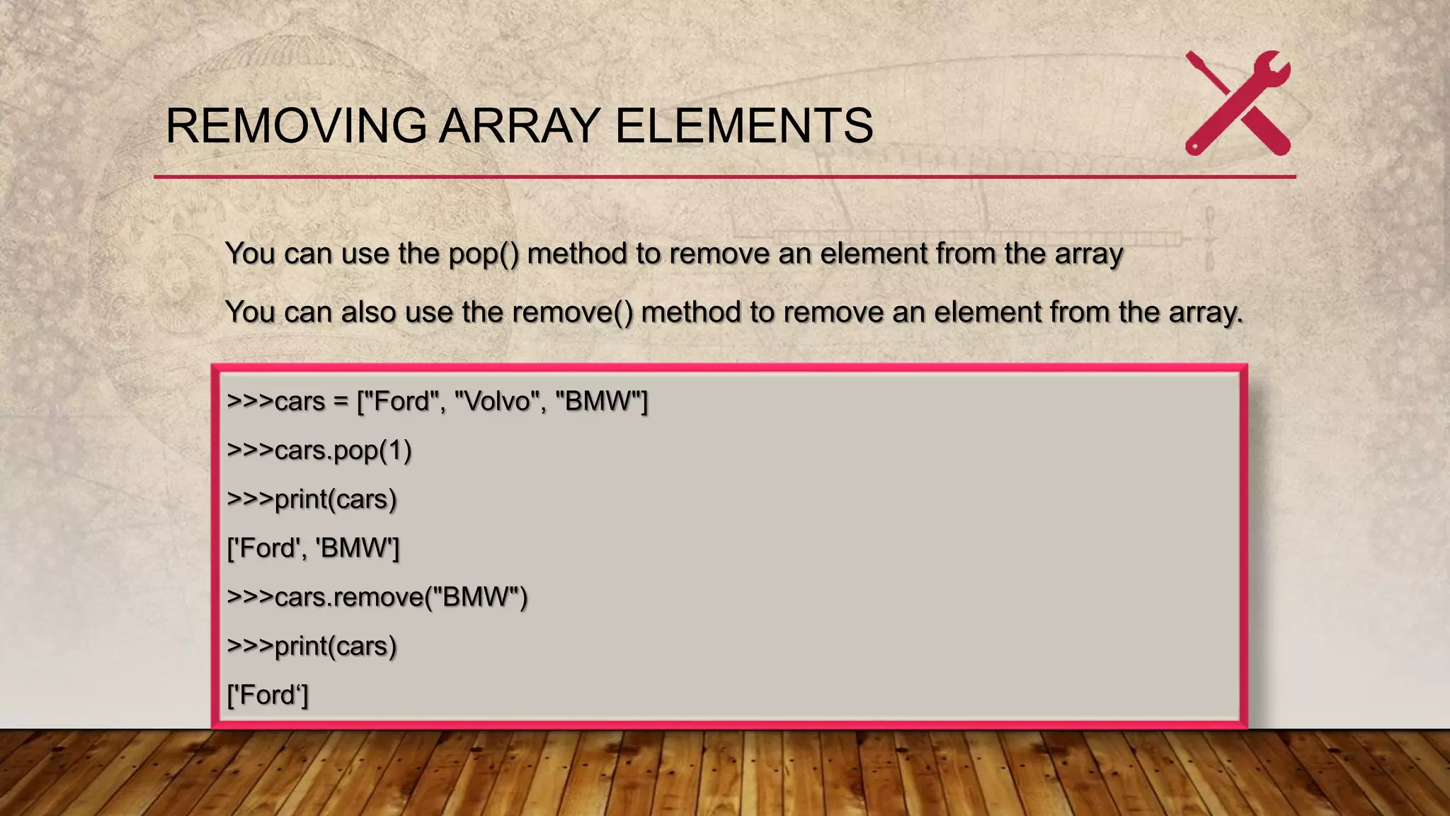 REMOVING ARRAY ELEMENTS
You can use the pop() method to remove an element from the array
You can also use the remove() method to remove an element from the array.
>>>cars = ["Ford", "Volvo", "BMW"]
>>>cars.pop(1)
>>>print(cars)
['Ford', 'BMW']
>>>cars.remove("BMW")
>>>print(cars)
['Ford‘]
 