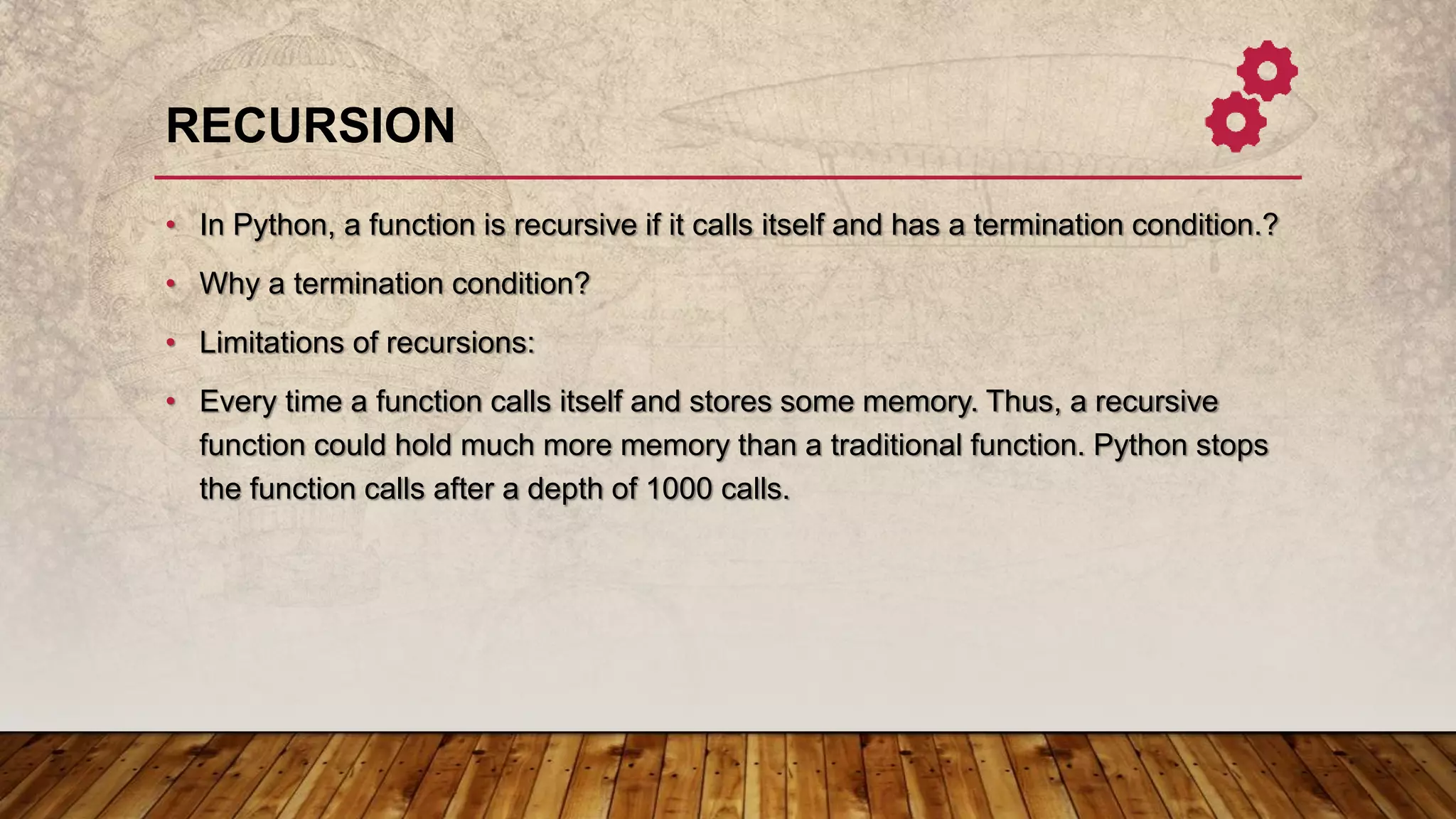 RECURSION
• In Python, a function is recursive if it calls itself and has a termination condition.?
• Why a termination condition?
• Limitations of recursions:
• Every time a function calls itself and stores some memory. Thus, a recursive
function could hold much more memory than a traditional function. Python stops
the function calls after a depth of 1000 calls.
 
