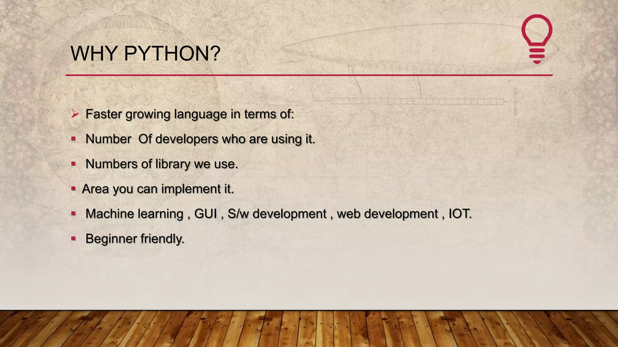 WHY PYTHON?
 Faster growing language in terms of:
 Number Of developers who are using it.
 Numbers of library we use.
 Area you can implement it.
 Machine learning , GUI , S/w development , web development , IOT.
 Beginner friendly.
 