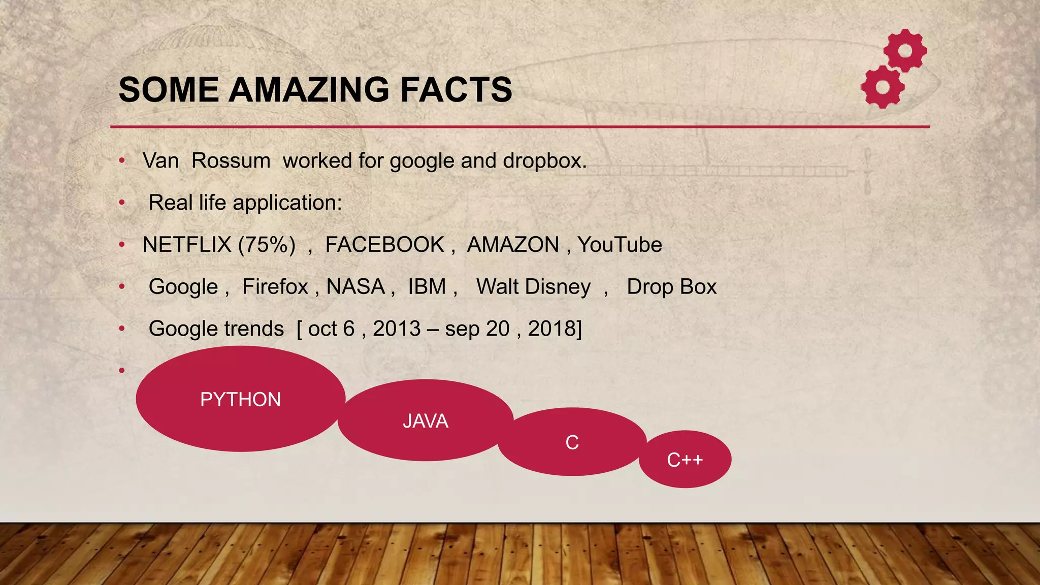 SOME AMAZING FACTS
• Van Rossum worked for google and dropbox.
• Real life application:
• NETFLIX (75%) , FACEBOOK , AMAZON , YouTube
• Google , Firefox , NASA , IBM , Walt Disney , Drop Box
• Google trends [ oct 6 , 2013 – sep 20 , 2018]
•
PYTHON
JAVA
C
C++
 