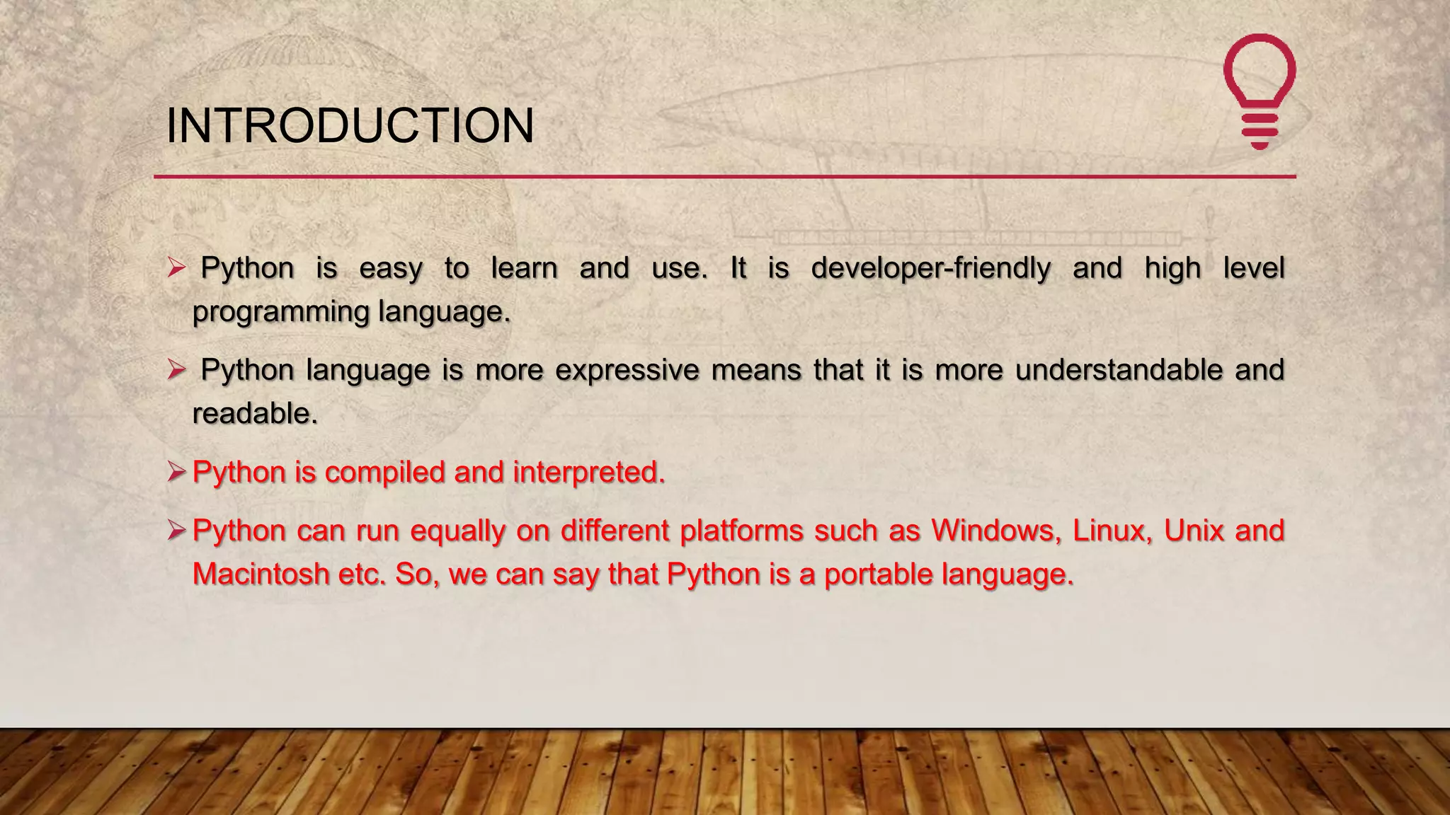 INTRODUCTION
 Python is easy to learn and use. It is developer-friendly and high level
programming language.
 Python language is more expressive means that it is more understandable and
readable.
Python is compiled and interpreted.
Python can run equally on different platforms such as Windows, Linux, Unix and
Macintosh etc. So, we can say that Python is a portable language.
 