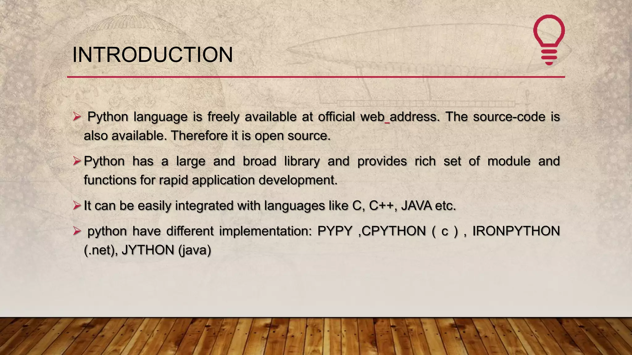 INTRODUCTION
 Python language is freely available at official web address. The source-code is
also available. Therefore it is open source.
Python has a large and broad library and provides rich set of module and
functions for rapid application development.
It can be easily integrated with languages like C, C++, JAVA etc.
 python have different implementation: PYPY ,CPYTHON ( c ) , IRONPYTHON
(.net), JYTHON (java)
 