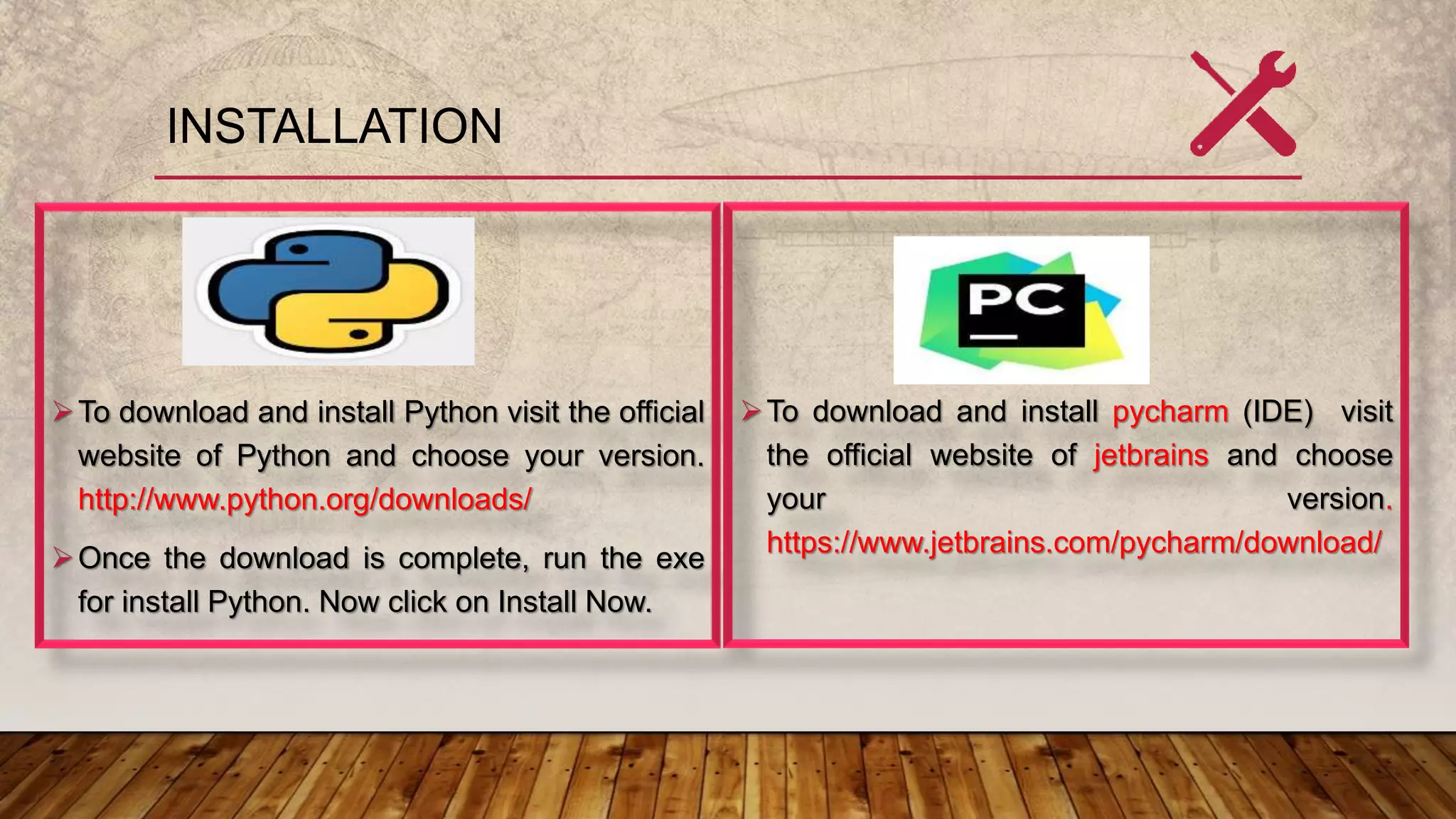 INSTALLATION
To download and install Python visit the official
website of Python and choose your version.
http://www.python.org/downloads/
Once the download is complete, run the exe
for install Python. Now click on Install Now.
To download and install pycharm (IDE) visit
the official website of jetbrains and choose
your version.
https://www.jetbrains.com/pycharm/download/
 