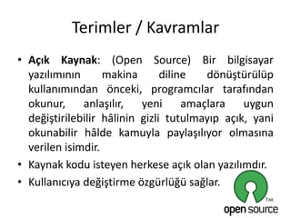 Terimler / Kavramlar
• Açık Kaynak: (Open Source) Bir bilgisayar
yazılımının makina diline dönüştürülüp
kullanımından önceki, programcılar tarafından
okunur, anlaşılır, yeni amaçlara uygun
değiştirilebilir hâlinin gizli tutulmayıp açık, yani
okunabilir hâlde kamuyla paylaşılıyor olmasına
verilen isimdir.
• Kaynak kodu isteyen herkese açık olan yazılımdır.
• Kullanıcıya değiştirme özgürlüğü sağlar.
 