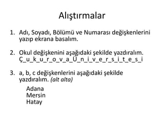 Alıştırmalar
1. Adı, Soyadı, Bölümü ve Numarası değişkenlerini
yazıp ekrana basalım.
2. Okul değişkenini aşağıdaki şekilde yazdıralım.
Ç_u_k_u_r_o_v_a_Ü_n_i_v_e_r_s_i_t_e_s_i
3. a, b, c değişkenlerini aşağıdaki şekilde
yazdıralım. (alt alta)
Adana
Mersin
Hatay
 