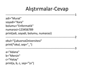 Alıştırmalar-Cevap
------------------------------------------------------------------------1
adi="Murat"
soyadi="Kara"
bolumu="Enformatik"
numarasi=123456789
print(adi, soyadi, bolumu, numarasi)
------------------------------------------------------------------------2
okul="ÇukuorvaÜniversitesi"
print(*okul, sep="_")
------------------------------------------------------------------------3
a="Adana"
b="Mersin"
c="Hatay"
print(a, b, c, sep="n")
 