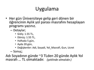 Uygulama
• Her gün Üniversiteye gelip geri dönen bir
öğrencinin Aylık yol parası masrafını hesaplayan
programı yazınız.
– Detaylar;
• Gidiş: 1.55 TL,
• Dönüş: 1.55 TL,
• Haftada 5 gün,
• Ayda 20 gün,
• Değişkenler: Adi, Soyadi, Yol_Masrafi, Gun, Ucret
– Sonuç;
Adı Soyadının günde ~3 TLden 20 günde Aylık Yol
masrafı … TL olmaktadır. (şeklinde olmalıdır.)
 