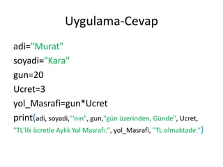 Uygulama-Cevap
adi="Murat"
soyadi="Kara"
gun=20
Ucret=3
yol_Masrafi=gun*Ucret
print(adi, soyadi,"'nın", gun,"gün üzerinden, Günde", Ucret,
"TL'lik ücretle Aylık Yol Masrafı:", yol_Masrafi, "TL olmaktadır.")
 