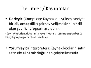 Terimler / Kavramlar
• Derleyici(Compiler): Kaynak dili yüksek seviyeli
bir dil, amaç dili alçak seviyeli(makine) bir dil
olan çevirici programlara denir.
(Kaynak koddan, donanıma veya işletim sistemine uygun başka
bir çalışan program oluşturmaktır.)
• Yorumlayıcı(Interpreter): Kaynak kodların satır
satır ele alınarak doğrudan çalıştırılmasıdır.
 