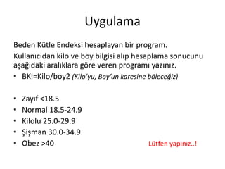 Uygulama
Beden Kütle Endeksi hesaplayan bir program.
Kullanıcıdan kilo ve boy bilgisi alıp hesaplama sonucunu
aşağıdaki aralıklara göre veren programı yazınız.
• BKI=Kilo/boy2 (Kilo’yu, Boy’un karesine böleceğiz)
• Zayıf <18.5
• Normal 18.5-24.9
• Kilolu 25.0-29.9
• Şişman 30.0-34.9
• Obez >40 Lütfen yapınız..!
 