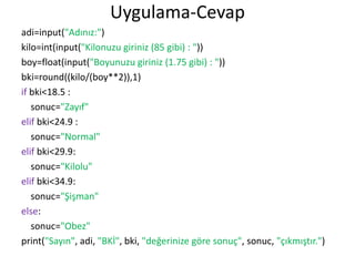 Uygulama-Cevap
adi=input("Adınız:")
kilo=int(input("Kilonuzu giriniz (85 gibi) : "))
boy=float(input("Boyunuzu giriniz (1.75 gibi) : "))
bki=round((kilo/(boy**2)),1)
if bki<18.5 :
sonuc="Zayıf"
elif bki<24.9 :
sonuc="Normal"
elif bki<29.9:
sonuc="Kilolu"
elif bki<34.9:
sonuc="Şişman"
else:
sonuc="Obez"
print("Sayın", adi, "BKİ", bki, "değerinize göre sonuç", sonuc, "çıkmıştır.")
 