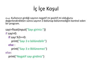 İç İçe Koşul
Örnek: Kullanıcın girdiği sayının negatif mi pozitif mi olduğunu
değerlendirdikten sonra sayının 3 bölünüp bölünmediğini kontrol eden
bir program.
sayi=float(input("Sayı giriniz:"))
if sayi>0:
if sayi %3==0:
print("Sayı 3 e bölünebilir")
else :
print("Sayı 3 e Bölünemez")
else:
print("Negatif sayı girdiniz")
 