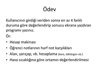 Ödev
Kullanıcının girdiği veriden sonra en az 4 farklı
duruma göre değerlendirip sonucu ekrana yazdıran
programı yazınız.
Ör:
• Hesap makinası
• Öğrenci notlarının harf not karşılıkları
• Alan, yarıçap, vb. hesaplama (kare, diktörgen vb.)
• Hava sıcaklığına göre ortamın değerlendirilmesi
 
