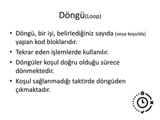 Döngü(Loop)
• Döngü, bir işi, belirlediğiniz sayıda (veya koşulda)
yapan kod bloklarıdır.
• Tekrar eden işlemlerde kullanılır.
• Döngüler koşul doğru olduğu sürece
dönmektedir.
• Koşul sağlanmadığı taktirde döngüden
çıkmaktadır.
 