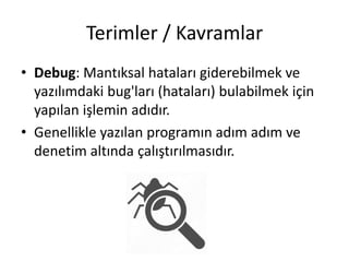 Terimler / Kavramlar
• Debug: Mantıksal hataları giderebilmek ve
yazılımdaki bug'ları (hataları) bulabilmek için
yapılan işlemin adıdır.
• Genellikle yazılan programın adım adım ve
denetim altında çalıştırılmasıdır.
 