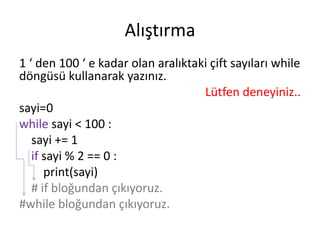 Alıştırma
1 ‘ den 100 ‘ e kadar olan aralıktaki çift sayıları while
döngüsü kullanarak yazınız.
Lütfen deneyiniz..
sayi=0
while sayi < 100 :
sayi += 1
if sayi % 2 == 0 :
print(sayi)
# if bloğundan çıkıyoruz.
#while bloğundan çıkıyoruz.
 