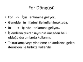 For Döngüsü
• For -> İçin anlamına geliyor..
• Genelde in ifadesi ile kullanılmaktadır.
• İn -> İçinde anlamına geliyor..
• İşlemlerin tekrar sayısının önceden belli
olduğu durumlarda kullanılır.
• Tekrarlama veya yineleme anlamlarına gelen
iterasyon ile birlikte kullanılır.
 