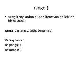 range()
• Ardışık sayılardan oluşan iterasyon edilebilen
bir nesnedir.
range(başlangıç, bitiş, basamak)
Varsayılanlar;
Başlangıç: 0
Basamak: 1
 