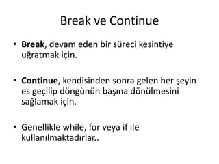 Break ve Continue
• Break, devam eden bir süreci kesintiye
uğratmak için.
• Continue, kendisinden sonra gelen her şeyin
es geçilip döngünün başına dönülmesini
sağlamak için.
• Genellikle while, for veya if ile
kullanılmaktadırlar..
 