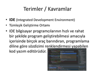 Terimler / Kavramlar
• IDE (Integrated Development Environment)
• Tümleşik Geliştirme Ortamı
• IDE bilgisayar programcılarının hızlı ve rahat
bir şekilde program geliştirebilmesi amacıyla
içerisinde birçok araç barındıran, programlama
diline göre sözdizimi renklendirmesi yapabilen
kod yazım editörüdür.
 