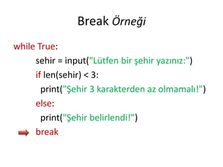 Break Örneği
while True:
sehir = input("Lütfen bir şehir yazınız:")
if len(sehir) < 3:
print("Şehir 3 karakterden az olmamalı!")
else:
print("Şehir belirlendi!")
break
 