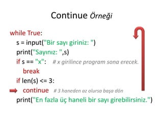 Continue Örneği
while True:
s = input("Bir sayı giriniz: ")
print("Sayınız: ",s)
if s == "x": # x girilince program sona erecek.
break
if len(s) <= 3:
continue # 3 haneden az olursa başa dön
print("En fazla üç haneli bir sayı girebilirsiniz.")
 