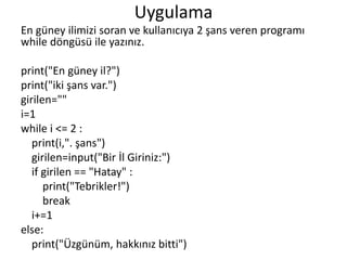 Uygulama
En güney ilimizi soran ve kullanıcıya 2 şans veren programı
while döngüsü ile yazınız.
print("En güney il?")
print("iki şans var.")
girilen=""
i=1
while i <= 2 :
print(i,". şans")
girilen=input("Bir İl Giriniz:")
if girilen == "Hatay" :
print("Tebrikler!")
break
i+=1
else:
print("Üzgünüm, hakkınız bitti")
 