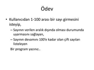 Ödev
• Kullanıcıdan 1-100 arası bir sayı girmesini
isteyip,
– Sayının verilen aralık dışında olması durumunda
uyarmasını sağlayan,
– Sayının devamını 100’e kadar olan çift sayıları
listeleyen
Bir program yazınız..
 
