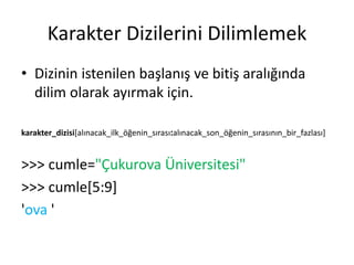 Karakter Dizilerini Dilimlemek
• Dizinin istenilen başlanış ve bitiş aralığında
dilim olarak ayırmak için.
karakter_dizisi[alınacak_ilk_öğenin_sırası:alınacak_son_öğenin_sırasının_bir_fazlası]
>>> cumle="Çukurova Üniversitesi"
>>> cumle[5:9]
'ova '
 