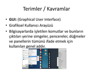 Terimler / Kavramlar
• GUI: (Graphical User Interface)
• Grafiksel Kullanıcı Arayüzü
• Bilgisayarlarda işletilen komutlar ve bunların
çıktıları yerine simgeler, pencereler, düğmeler
ve panellerin tümünü ifade etmek için
kullanılan genel addır.
 