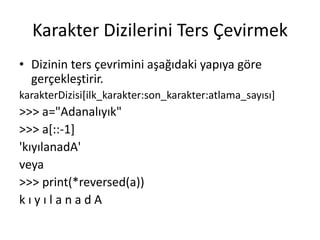 Karakter Dizilerini Ters Çevirmek
• Dizinin ters çevrimini aşağıdaki yapıya göre
gerçekleştirir.
karakterDizisi[ilk_karakter:son_karakter:atlama_sayısı]
>>> a="Adanalıyık"
>>> a[::-1]
'kıyılanadA'
veya
>>> print(*reversed(a))
k ı y ı l a n a d A
 