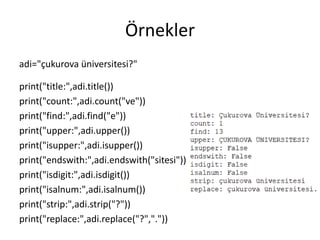 Örnekler
adi="çukurova üniversitesi?"
print("title:",adi.title())
print("count:",adi.count("ve"))
print("find:",adi.find("e"))
print("upper:",adi.upper())
print("isupper:",adi.isupper())
print("endswith:",adi.endswith("sitesi"))
print("isdigit:",adi.isdigit())
print("isalnum:",adi.isalnum())
print("strip:",adi.strip("?"))
print("replace:",adi.replace("?","."))
 