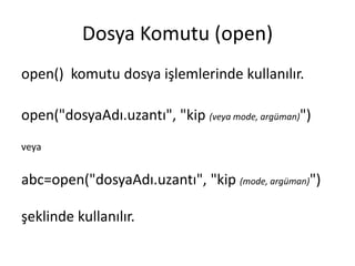 Dosya Komutu (open)
open() komutu dosya işlemlerinde kullanılır.
open("dosyaAdı.uzantı", "kip (veya mode, argüman)")
veya
abc=open("dosyaAdı.uzantı", "kip (mode, argüman)")
şeklinde kullanılır.
 