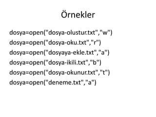 Örnekler
dosya=open("dosya-olustur.txt","w")
dosya=open("dosya-oku.txt","r")
dosya=open("dosyaya-ekle.txt","a")
dosya=open("dosya-ikili.txt","b")
dosya=open("dosya-okunur.txt","t")
dosya=open("deneme.txt","a")
 