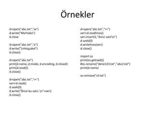 Örnekler
d=open("abc.txt","w")
d.write("Merhaba")
d.close
d=open("abc.txt","a")
d.write("nHoşçakal")
d.close()
d=open("abc.txt")
print(d.name, d.mode, d.encoding, d.closed)
print(d.read())
d.close()
d=open("abc.txt","r+")
veri=d.read()
d.seek(0)
d.write("Önce bu satır..n"+veri)
d.close()
d=open("abc.txt","r+")
veri=d.readlines()
veri.insert(1,"ikinci satırn")
d.seek(0)
d.writelines(veri)
d.close()
import os
print(os.getcwd())
#os.rename("dene123.txt","abc2.txt")
print(d.name)
os.remove("sil.txt")
 