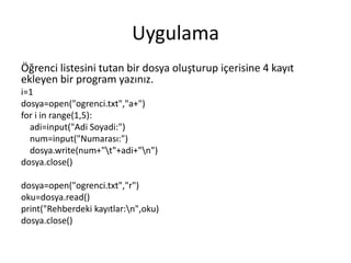 Uygulama
Öğrenci listesini tutan bir dosya oluşturup içerisine 4 kayıt
ekleyen bir program yazınız.
i=1
dosya=open("ogrenci.txt","a+")
for i in range(1,5):
adi=input("Adi Soyadi:")
num=input("Numarası:")
dosya.write(num+"t"+adi+"n")
dosya.close()
dosya=open("ogrenci.txt","r")
oku=dosya.read()
print("Rehberdeki kayıtlar:n",oku)
dosya.close()
 