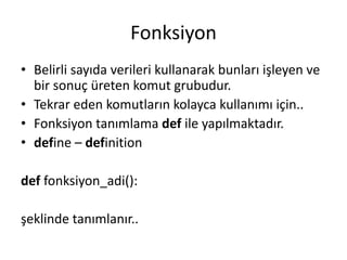Fonksiyon
• Belirli sayıda verileri kullanarak bunları işleyen ve
bir sonuç üreten komut grubudur.
• Tekrar eden komutların kolayca kullanımı için..
• Fonksiyon tanımlama def ile yapılmaktadır.
• define – definition
def fonksiyon_adi():
şeklinde tanımlanır..
 