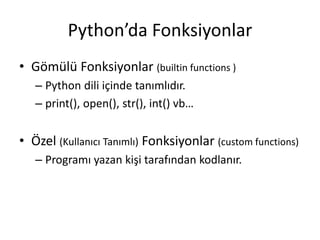 Python’da Fonksiyonlar
• Gömülü Fonksiyonlar (builtin functions )
– Python dili içinde tanımlıdır.
– print(), open(), str(), int() vb…
• Özel (Kullanıcı Tanımlı) Fonksiyonlar (custom functions)
– Programı yazan kişi tarafından kodlanır.
 