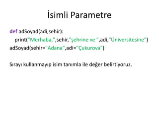 İsimli Parametre
def adSoyad(adi,sehir):
print("Merhaba,",sehir,"şehrine ve ",adi,"Üniversitesine")
adSoyad(sehir="Adana",adi="Çukurova")
Sırayı kullanmayıp isim tanımla ile değer belirtiyoruz.
 