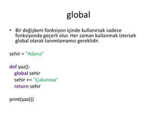 global
• Bir değişkeni fonksiyon içinde kullanırsak sadece
fonksiyonda geçerli olur. Her zaman kullanmak istersek
global olarak tanımlamamız gereklidir.
sehir = "Adana"
def yaz():
global sehir
sehir += "Çukurova"
return sehir
print(yaz())
 