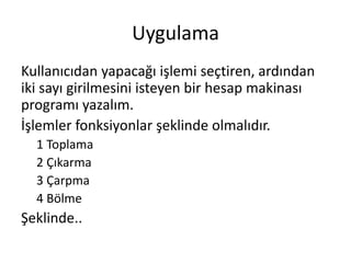 Uygulama
Kullanıcıdan yapacağı işlemi seçtiren, ardından
iki sayı girilmesini isteyen bir hesap makinası
programı yazalım.
İşlemler fonksiyonlar şeklinde olmalıdır.
1 Toplama
2 Çıkarma
3 Çarpma
4 Bölme
Şeklinde..
 