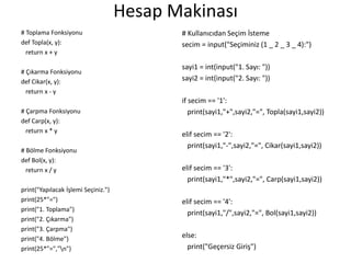 Hesap Makinası
# Toplama Fonksiyonu
def Topla(x, y):
return x + y
# Çıkarma Fonksiyonu
def Cikar(x, y):
return x - y
# Çarpma Fonksiyonu
def Carp(x, y):
return x * y
# Bölme Fonksiyonu
def Bol(x, y):
return x / y
print("Yapılacak İşlemi Seçiniz.")
print(25*"=")
print("1. Toplama")
print("2. Çıkarma")
print("3. Çarpma")
print("4. Bölme")
print(25*"=","n")
# Kullanıcıdan Seçim İsteme
secim = input("Seçiminiz (1 _ 2 _ 3 _ 4):")
sayi1 = int(input("1. Sayı: "))
sayi2 = int(input("2. Sayı: "))
if secim == '1':
print(sayi1,"+",sayi2,"=", Topla(sayi1,sayi2))
elif secim == '2':
print(sayi1,"-",sayi2,"=", Cikar(sayi1,sayi2))
elif secim == '3':
print(sayi1,"*",sayi2,"=", Carp(sayi1,sayi2))
elif secim == '4':
print(sayi1,"/",sayi2,"=", Bol(sayi1,sayi2))
else:
print("Geçersiz Giriş")
 