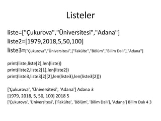 Listeler
liste=["Çukurova","Üniversitesi","Adana"]
liste2=[1979,2018,5,50,100]
liste3=["Çukurova","Üniversitesi",["Fakülte","Bölüm","Bilim Dalı"],"Adana"]
print(liste,liste[2],len(liste))
print(liste2,liste2[1],len(liste2))
print(liste3,liste3[2][2],len(liste3),len(liste3[2]))
['Çukurova', 'Üniversitesi', 'Adana'] Adana 3
[1979, 2018, 5, 50, 100] 2018 5
['Çukurova', 'Üniversitesi', ['Fakülte', 'Bölüm', 'Bilim Dalı'], 'Adana'] Bilim Dalı 4 3
 