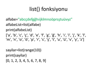 list() fonksiyonu
alfabe="abcçdefgğhıijklmnoöprsştuüvyz"
alfabeList=list(alfabe)
print(alfabeList)
['a', 'b', 'c', 'ç', 'd', 'e', 'f', 'g', 'ğ', 'h', 'ı', 'i', 'j', 'k', 'l',
'm', 'n', 'o', 'ö', 'p', 'r', 's', 'ş', 't', 'u', 'ü', 'v', 'y', 'z']
sayilar=list(range(10))
print(sayilar)
[0, 1, 2, 3, 4, 5, 6, 7, 8, 9]
 