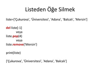 Listeden Öğe Silmek
liste=['Çukurova', 'Üniversitesi', 'Adana', 'Balcalı', 'Mersin']
del liste[-1]
veya
liste.pop(4)
veya
liste.remove('Mersin')
print(liste)
['Çukurova', 'Üniversitesi', 'Adana', 'Balcalı']
 