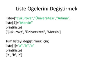 Liste Öğelerini Değiştirmek
liste=["Çukurova","Üniversitesi","Adana"]
liste[2]="Mersin"
print(liste)
['Çukurova', 'Üniversitesi', 'Mersin']
Tüm listeyi değiştirmek için;
liste[:]="a","b","c"
print(liste)
['a', 'b', 'c']
 