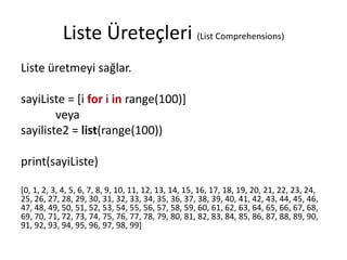 Liste Üreteçleri (List Comprehensions)
Liste üretmeyi sağlar.
sayiListe = [i for i in range(100)]
veya
sayiliste2 = list(range(100))
print(sayiListe)
[0, 1, 2, 3, 4, 5, 6, 7, 8, 9, 10, 11, 12, 13, 14, 15, 16, 17, 18, 19, 20, 21, 22, 23, 24,
25, 26, 27, 28, 29, 30, 31, 32, 33, 34, 35, 36, 37, 38, 39, 40, 41, 42, 43, 44, 45, 46,
47, 48, 49, 50, 51, 52, 53, 54, 55, 56, 57, 58, 59, 60, 61, 62, 63, 64, 65, 66, 67, 68,
69, 70, 71, 72, 73, 74, 75, 76, 77, 78, 79, 80, 81, 82, 83, 84, 85, 86, 87, 88, 89, 90,
91, 92, 93, 94, 95, 96, 97, 98, 99]
 