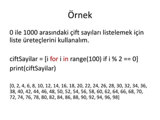 Örnek
0 ile 1000 arasındaki çift sayıları listelemek için
liste üreteçlerini kullanalım.
ciftSayilar = [i for i in range(100) if i % 2 == 0]
print(ciftSayilar)
[0, 2, 4, 6, 8, 10, 12, 14, 16, 18, 20, 22, 24, 26, 28, 30, 32, 34, 36,
38, 40, 42, 44, 46, 48, 50, 52, 54, 56, 58, 60, 62, 64, 66, 68, 70,
72, 74, 76, 78, 80, 82, 84, 86, 88, 90, 92, 94, 96, 98]
 