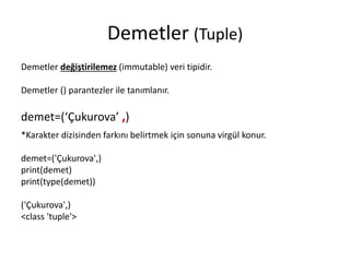 Demetler (Tuple)
Demetler değiştirilemez (immutable) veri tipidir.
Demetler () parantezler ile tanımlanır.
demet=(‘Çukurova’ ,)
*Karakter dizisinden farkını belirtmek için sonuna virgül konur.
demet=('Çukurova',)
print(demet)
print(type(demet))
('Çukurova',)
<class 'tuple'>
 